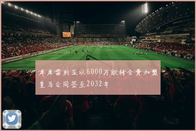库库雷利亚以6000万欧转会费加盟皇马合同签至2032年