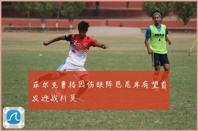 菲尔克鲁格因伤缺阵恩昆库有望首发迎战科莫