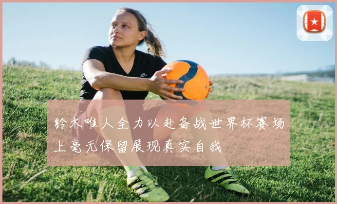 铃木唯人全力以赴备战世界杯赛场上毫无保留展现真实自我