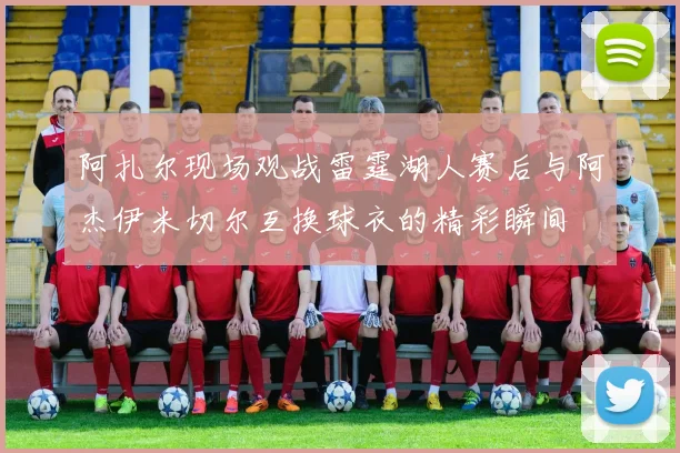 阿扎尔现场观战雷霆湖人赛后与阿杰伊米切尔互换球衣的精彩瞬间