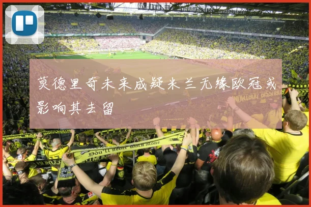 莫德里奇未来成疑米兰无缘欧冠或影响其去留