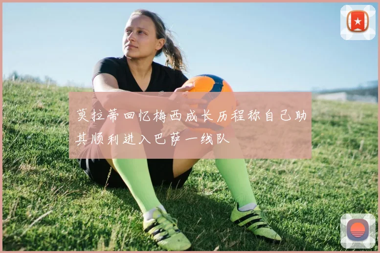莫拉蒂回忆梅西成长历程称自己助其顺利进入巴萨一线队