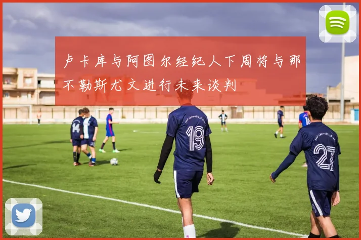 卢卡库与阿图尔经纪人下周将与那不勒斯尤文进行未来谈判