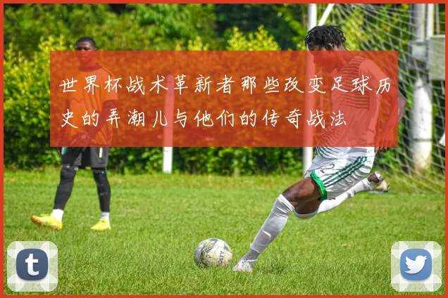 世界杯战术革新者那些改变足球历史的弄潮儿与他们的传奇战法