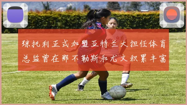 琼托利正式加盟亚特兰大担任体育总监曾在那不勒斯和尤文积累丰富经验