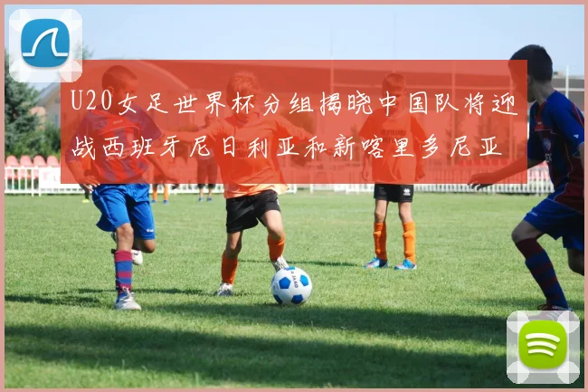 U20女足世界杯分组揭晓中国队将迎战西班牙尼日利亚和新喀里多尼亚