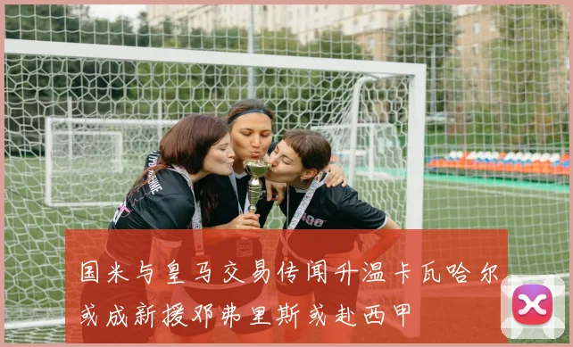 国米与皇马交易传闻升温卡瓦哈尔或成新援邓弗里斯或赴西甲