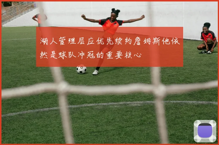 湖人管理层应优先续约詹姆斯他依然是球队冲冠的重要核心