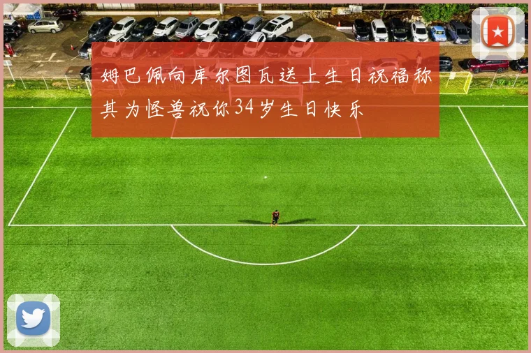 姆巴佩向库尔图瓦送上生日祝福称其为怪兽祝你34岁生日快乐