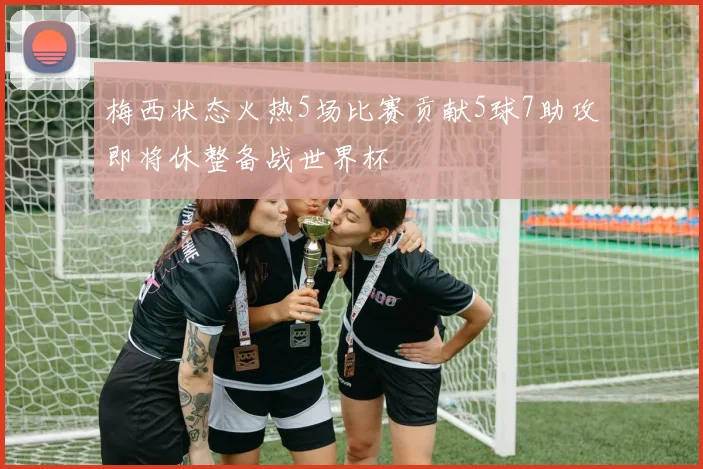 梅西状态火热5场比赛贡献5球7助攻即将休整备战世界杯