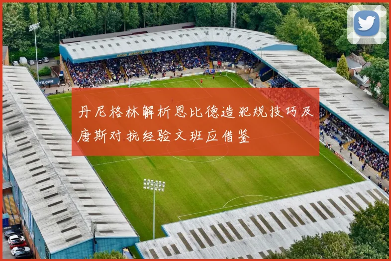 丹尼格林解析恩比德造犯规技巧及唐斯对抗经验文班应借鉴