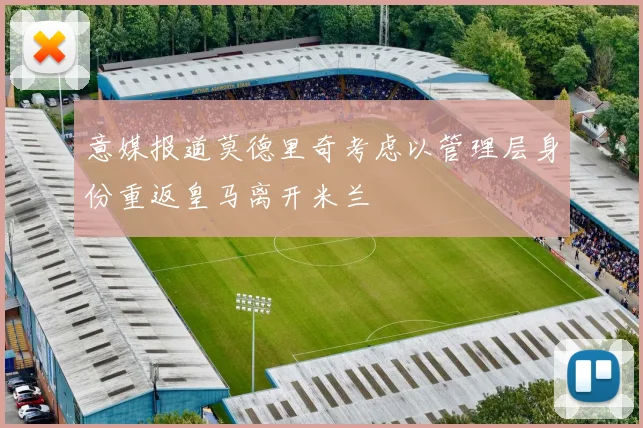 意媒报道莫德里奇考虑以管理层身份重返皇马离开米兰
