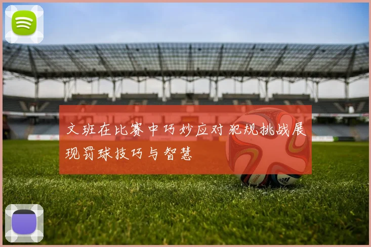 文班在比赛中巧妙应对犯规挑战展现罚球技巧与智慧