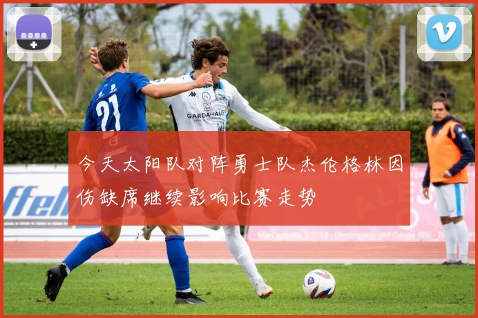 今天太阳队对阵勇士队杰伦格林因伤缺席继续影响比赛走势