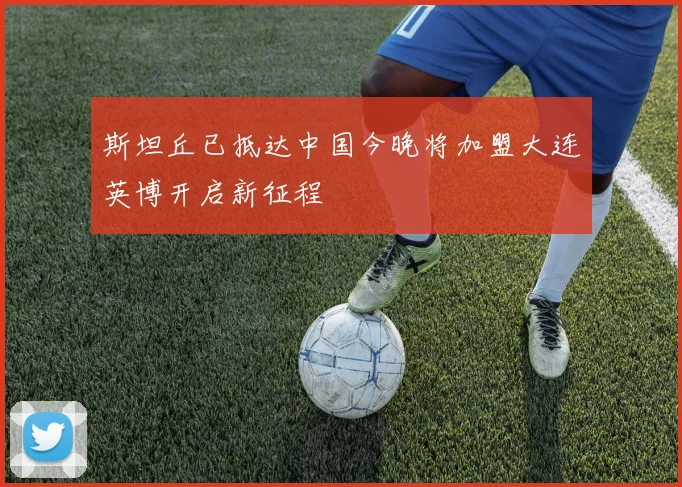 斯坦丘已抵达中国今晚将加盟大连英博开启新征程