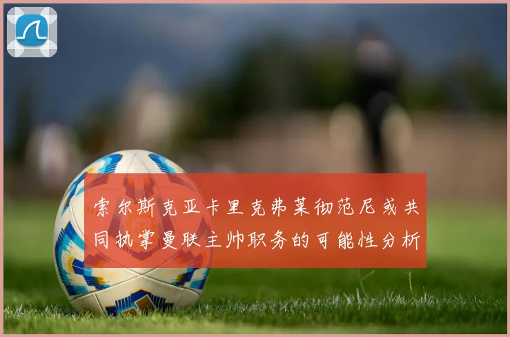 索尔斯克亚卡里克弗莱彻范尼或共同执掌曼联主帅职务的可能性分析
