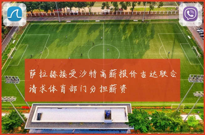 萨拉赫接受沙特高薪报价吉达联合请求体育部门分担薪资