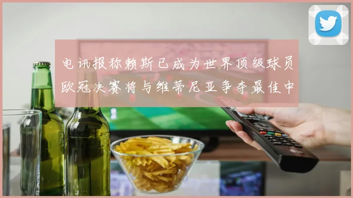 电讯报称赖斯已成为世界顶级球员欧冠决赛将与维蒂尼亚争夺最佳中场称号