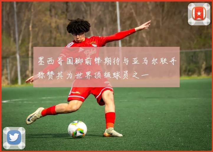 墨西哥国脚前锋期待与亚马尔联手称赞其为世界顶级球员之一