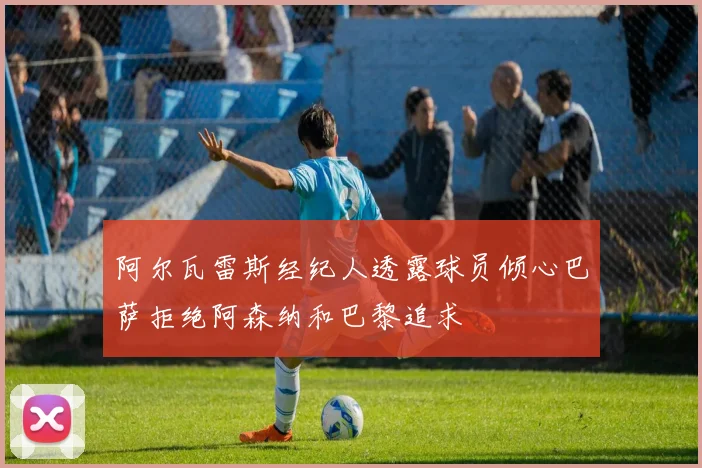 阿尔瓦雷斯经纪人透露球员倾心巴萨拒绝阿森纳和巴黎追求