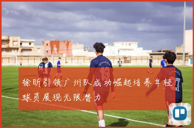 徐昕引领广州队成功崛起培养年轻球员展现无限潜力