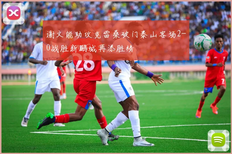 谢文能助攻克雷桑破门泰山客场2-0战胜新鹏城再添胜绩