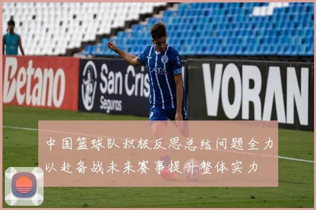 中国篮球队积极反思总结问题全力以赴备战未来赛事提升整体实力