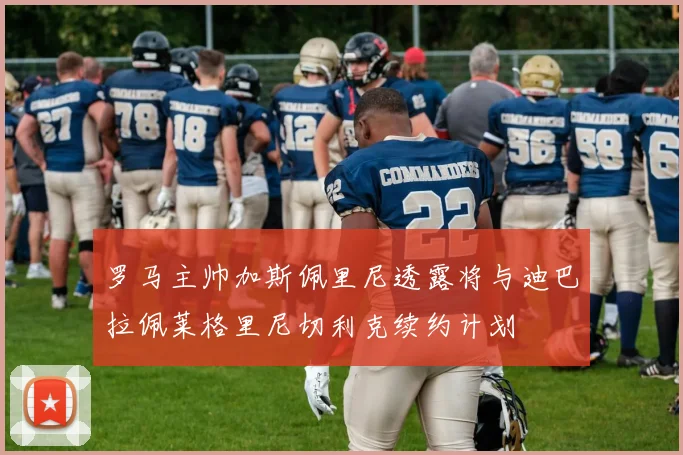 罗马主帅加斯佩里尼透露将与迪巴拉佩莱格里尼切利克续约计划