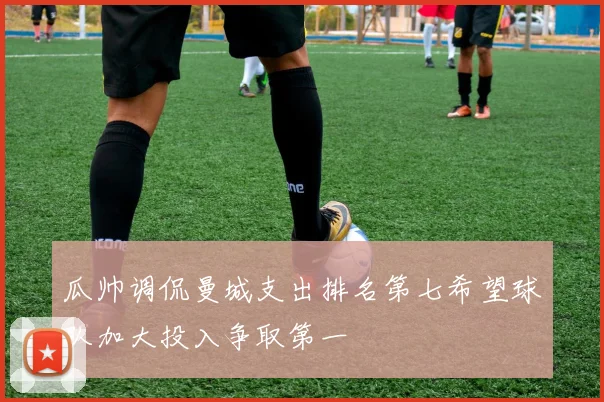 瓜帅调侃曼城支出排名第七希望球队加大投入争取第一
