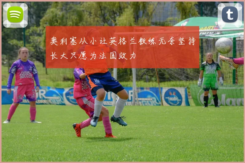 奥利塞从小让英格兰教练无奈坚持长大只愿为法国效力