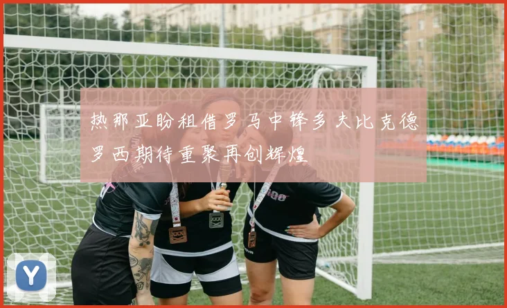 热那亚盼租借罗马中锋多夫比克德罗西期待重聚再创辉煌