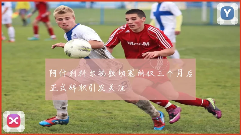 阿什利科尔执教切塞纳仅三个月后正式辞职引发关注