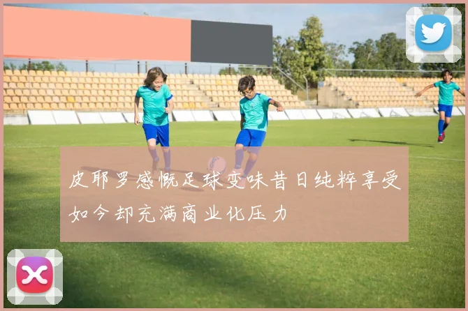 皮耶罗感慨足球变味昔日纯粹享受如今却充满商业化压力